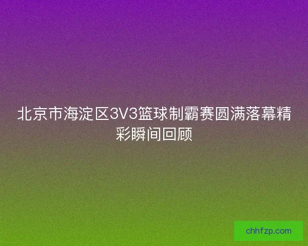 北京市海淀区3V3篮球制霸赛圆满落幕精彩瞬间回顾
