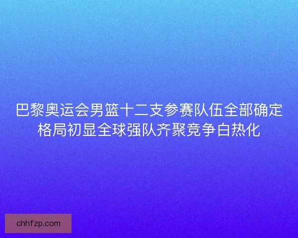 巴黎奥运会男篮十二支参赛队伍全部确定格局初显全球强队齐聚竞争白热化