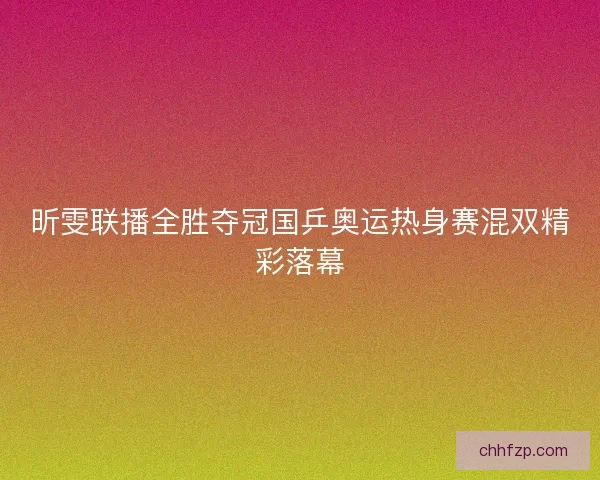 昕雯联播全胜夺冠国乒奥运热身赛混双精彩落幕