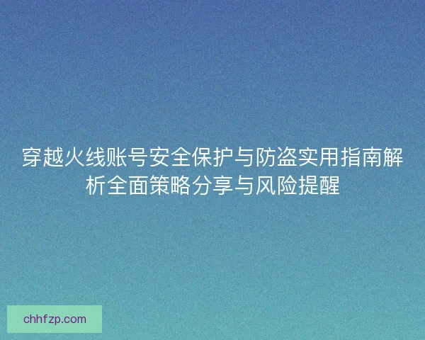 穿越火线账号安全保护与防盗实用指南解析全面策略分享与风险提醒